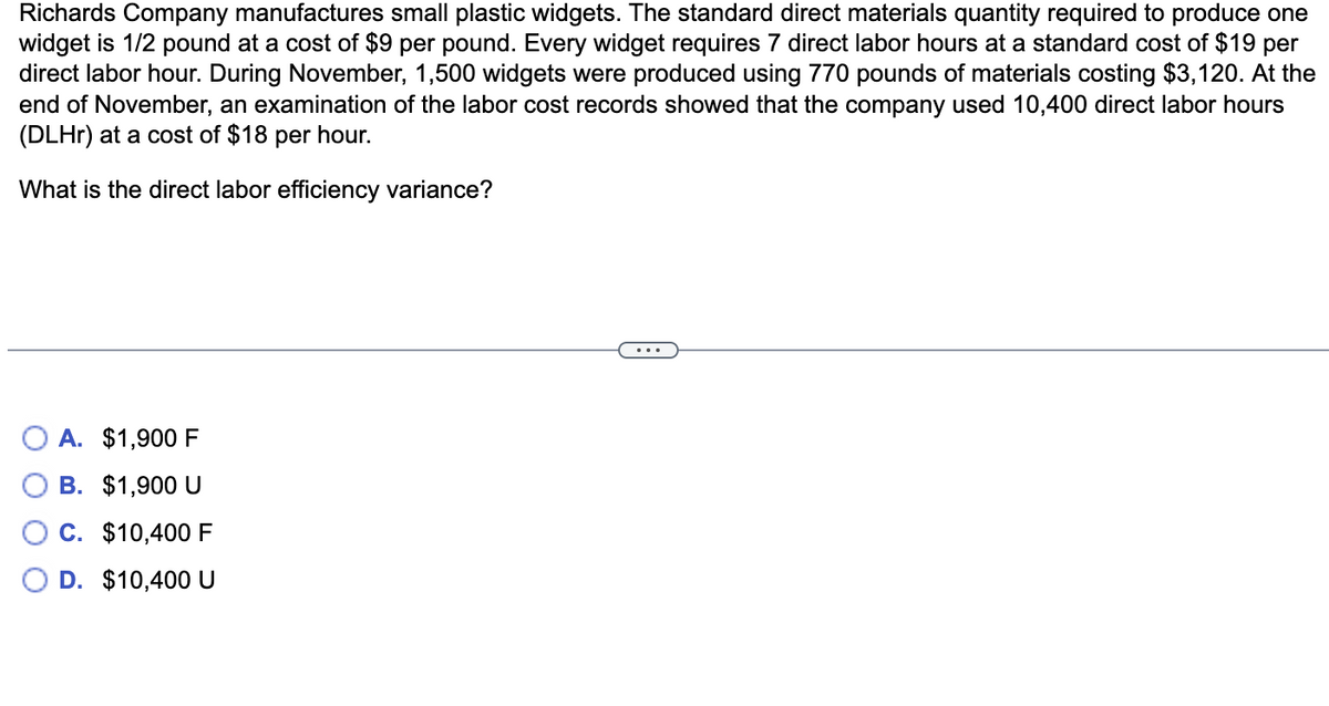 Richards Company manufactures small plastic widgets. The standard direct materials quantity required to produce one
widget is 1/2 pound at a cost of $9 per pound. Every widget requires 7 direct labor hours at a standard cost of $19 per
direct labor hour. During November, 1,500 widgets were produced using 770 pounds of materials costing $3,120. At the
end of November, an examination of the labor cost records showed that the company used 10,400 direct labor hours
(DLHr) at a cost of $18 per hour.
What is the direct labor efficiency variance?
$1,900 F
B. $1,900 U
C. $10,400 F
D. $10,400 U