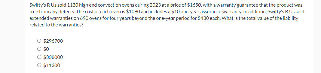 Swifty's R Us sold 1130 high end convection ovens during 2023 at a price of $1650, with a warranty guarantee that the product was
free from any defects. The cost of each oven is $1090 and includes a $10 one-year assurance warranty. In addition, Swifty's R Us sold
extended warranties on 690 ovens for four years beyond the one-year period for $430 each. What is the total value of the liability
related to the warranties?
O $296700
O $0
O $308000
O $11300