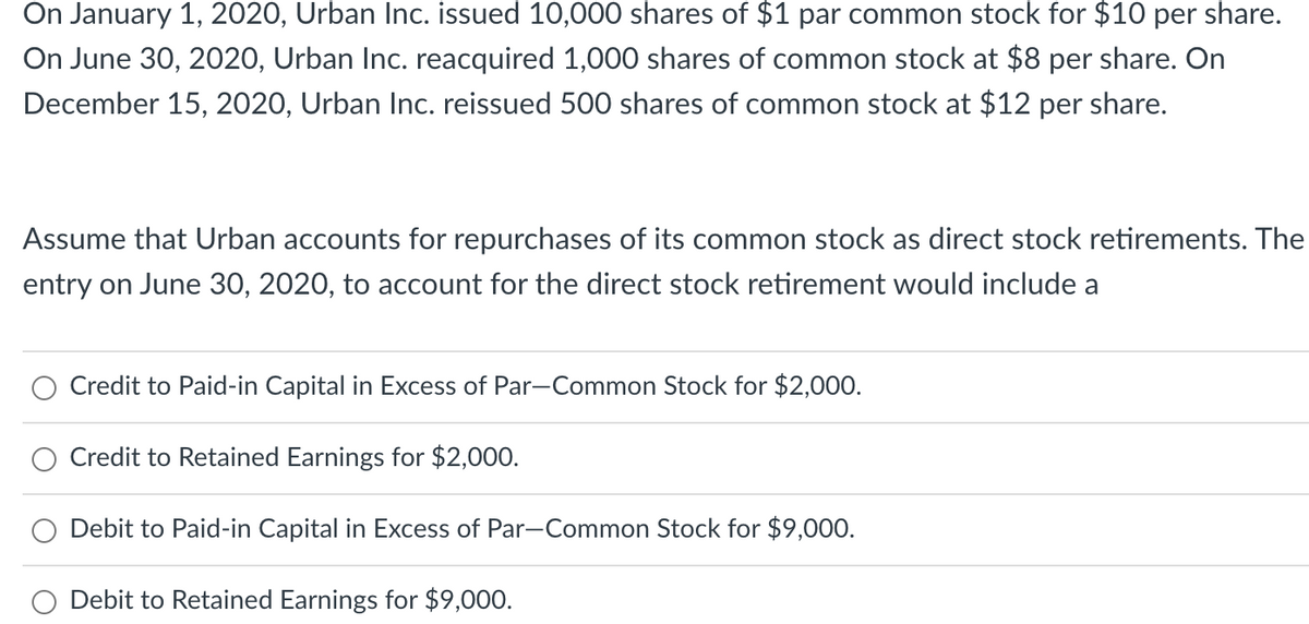 On January 1, 2020, Urban Inc. issued 10,000 shares of $1 par common stock for $10 per share.
On June 30, 2020, Urban Inc. reacquired 1,000 shares of common stock at $8 per share. On
December 15, 2020, Urban Inc. reissued 500 shares of common stock at $12 per share.
Assume that Urban accounts for repurchases of its common stock as direct stock retirements. The
entry on June 30, 2020, to account for the direct stock retirement would include a
Credit to Paid-in Capital in Excess of Par-Common Stock for $2,000.
Credit to Retained Earnings for $2,000.
Debit to Paid-in Capital in Excess of Par-Common Stock for $9,000.
Debit to Retained Earnings for $9,000.