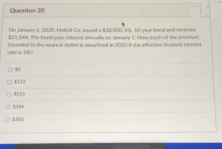 Question 20
On January 1, 2020, Hofeld Co. issued a $20,000, 6%, 10-year bond and received
$21,544. The bond pays interest annually on January 1. How much of the premium
(rounded to the nearest dollar) is amortized in 2020 if the effective (market) interest
rate is 5%?
$0
O $123
O $153
O $186
$203