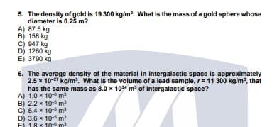 5. The density of gold is 19 300 kg/m. What is the mass of a gold sphere whose
diameter is 0.25 m?
A) 87.5 kg
B) 158 kg
C) 947 kg
D) 1260 kg
E) 3790 kg
6. The average density of the material in intergalactic space is approximately
2.5 x 10-27 kg/m. What is the volume of a lead sample, r= 11 300 kg/m, that
has the same mass as 8.0 x 104 m' of intergalactic space?
A) 1.0 x 10 m
B) 22 x 105 m
C) 5.4 x 10 m
D) 3.6 x 10-5 m
F) 18 x 10 m
