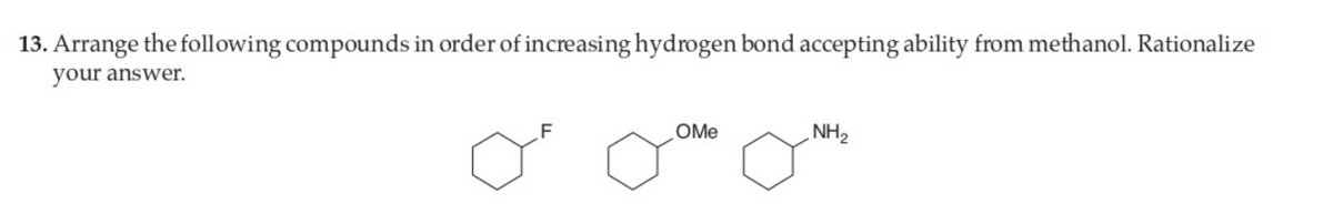 13. Arrange the following compounds in order of increasing hydrogen bond accepting ability from methanol. Rationalize
your answer.
F
OMe
NH2
