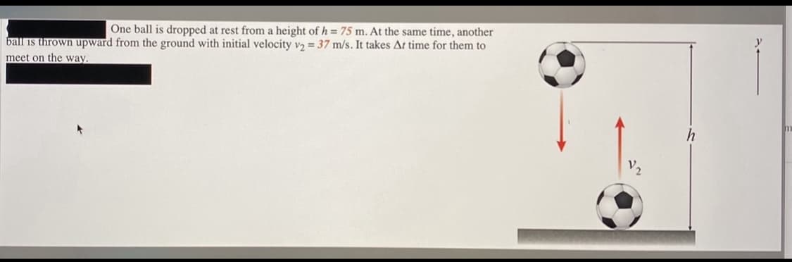 One ball is dropped at rest from a height of h = 75 m. At the same time, another
ball is thrown upward from the ground with initial velocity vɔ = 37 m/s. It takes At time for them to
meet on the way.
V2
