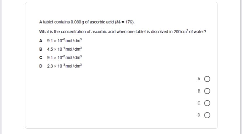 A tablet contains 0.080 g of ascorbic acid (M, = 176).
What is the concentration of ascorbic acid when one tablet is dissolved in 200 cm of water?
A 9.1 x 10 mol/dm
B 4.5 x 10 mol/dm
C 9.1 x 10°mol/dm
D 2.3 x 10°mol/dm
A O
D O
