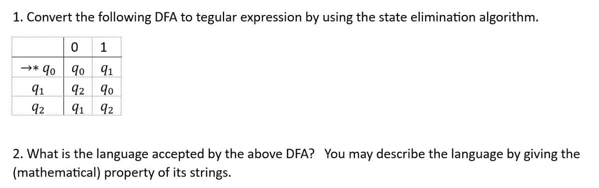 1. Convert the following DFA to tegular expression by using the state elimination algorithm.
0 1
→* qo
90 91
91
92 90
92 91 92
2. What is the language accepted by the above DFA? You may describe the language by giving the
(mathematical) property of its strings.