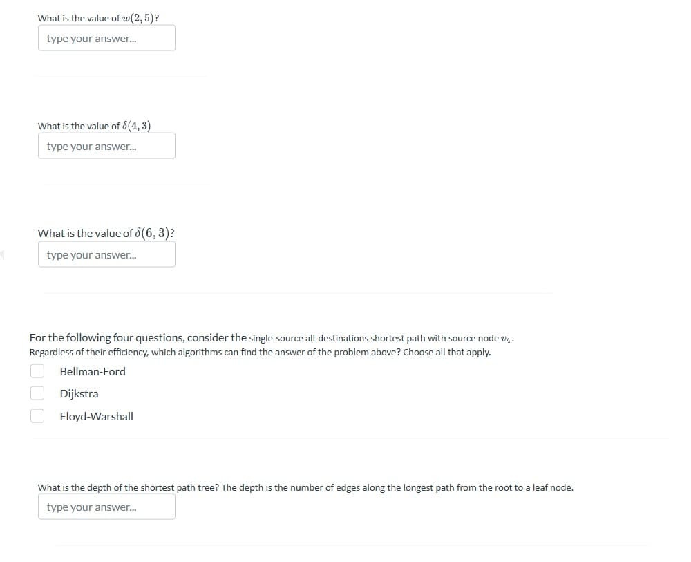 1
What is the value of w(2,5)?
type your answer...
What is the value of 8(4,3)
type your answer...
What is the value of 8(6, 3)?
type your answer...
For the following four questions, consider the single-source all-destinations shortest path with source node v4.
Regardless of their efficiency, which algorithms can find the answer of the problem above? Choose all that apply.
Bellman-Ford
Dijkstra
Floyd-Warshall
What is the depth of the shortest path tree? The depth is the number of edges along the longest path from the root to a leaf node.
type your answer...
