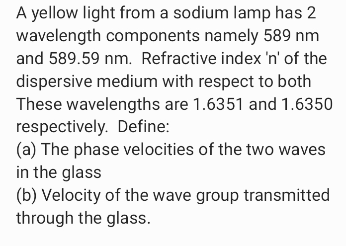 A yellow light from a sodium lamp has 2
wavelength components namely 589 nm
and 589.59 nm. Refractive index 'n' of the
dispersive medium with respect to both
These wavelengths are 1.6351 and 1.6350
respectively. Define:
(a) The phase velocities of the two waves
in the glass
(b) Velocity of the wave group transmitted
through the glass.
