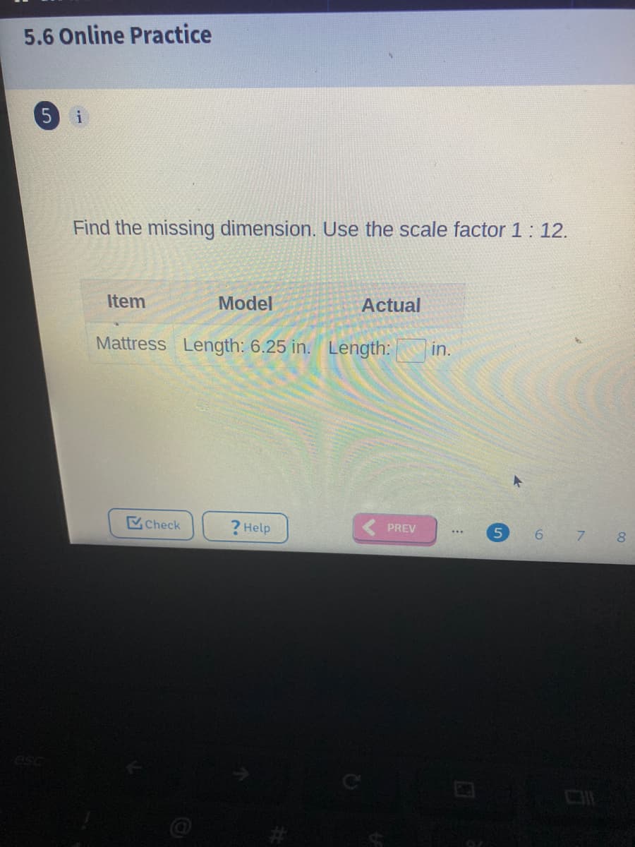 5.6 Online Practice
Find the missing dimension. Use the scale factor 1: 12.
Item
Model
Actual
Mattress Length: 6.25 in. Length:
in.
Check
? Help
PREV
8.
