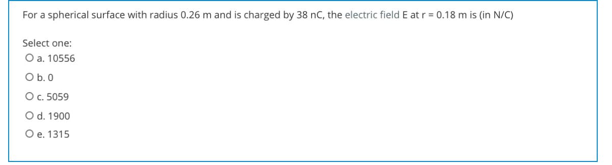 For a spherical surface with radius 0.26 m and is charged by 38 nC, the electric field E at r = 0.18 m is (in N/C)
Select one:
O a. 10556
O b. 0
Oc. 5059
O d. 1900
O e. 1315
