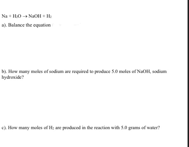 Na + H20 → NaOH + H2
a). Balance the equation
b). How many moles of sodium are required to produce 5.0 moles of NaOH, sodium
hydroxide?
c). How many moles of H2 are produced in the reaction with 5.0 grams of water?
