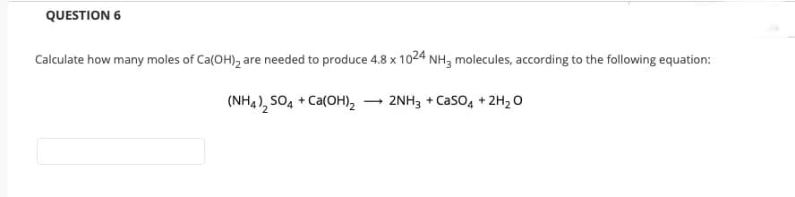 QUESTION 6
Calculate how many moles of Ca(OH), are needed to produce 4.8 x 1024 NH3 molecules, according to the following equation:
(NH4), SO, + Ca(OH), – 2NH3 + Caso4 + 2H2 O
