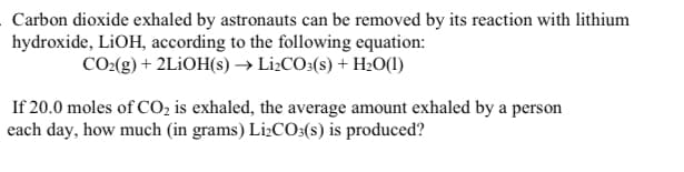 Carbon dioxide exhaled by astronauts can be removed by its reaction with lithium
hydroxide, LIOH, according to the following equation:
CO(g) + 2L¡OH(s) → Li¿CO3(s) + H20(1)
If 20.0 moles of CO, is exhaled, the average amount exhaled by a person
each day, how much (in grams) L12CO:(s) is produced?
