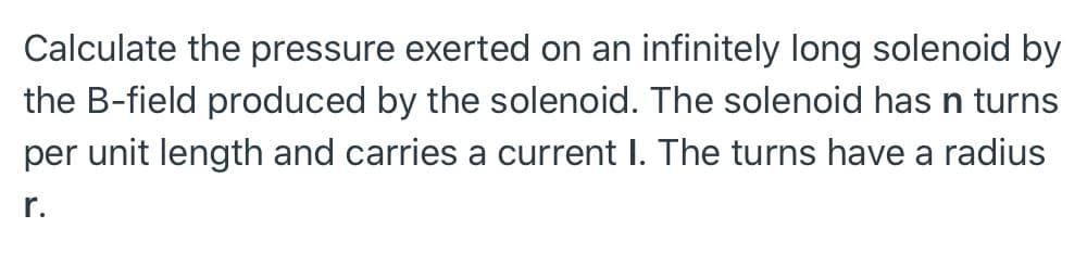 Calculate the pressure exerted on an infinitely long solenoid by
the B-field produced by the solenoid. The solenoid has n turns
per unit length and carries a current I. The turns have a radius
r.
