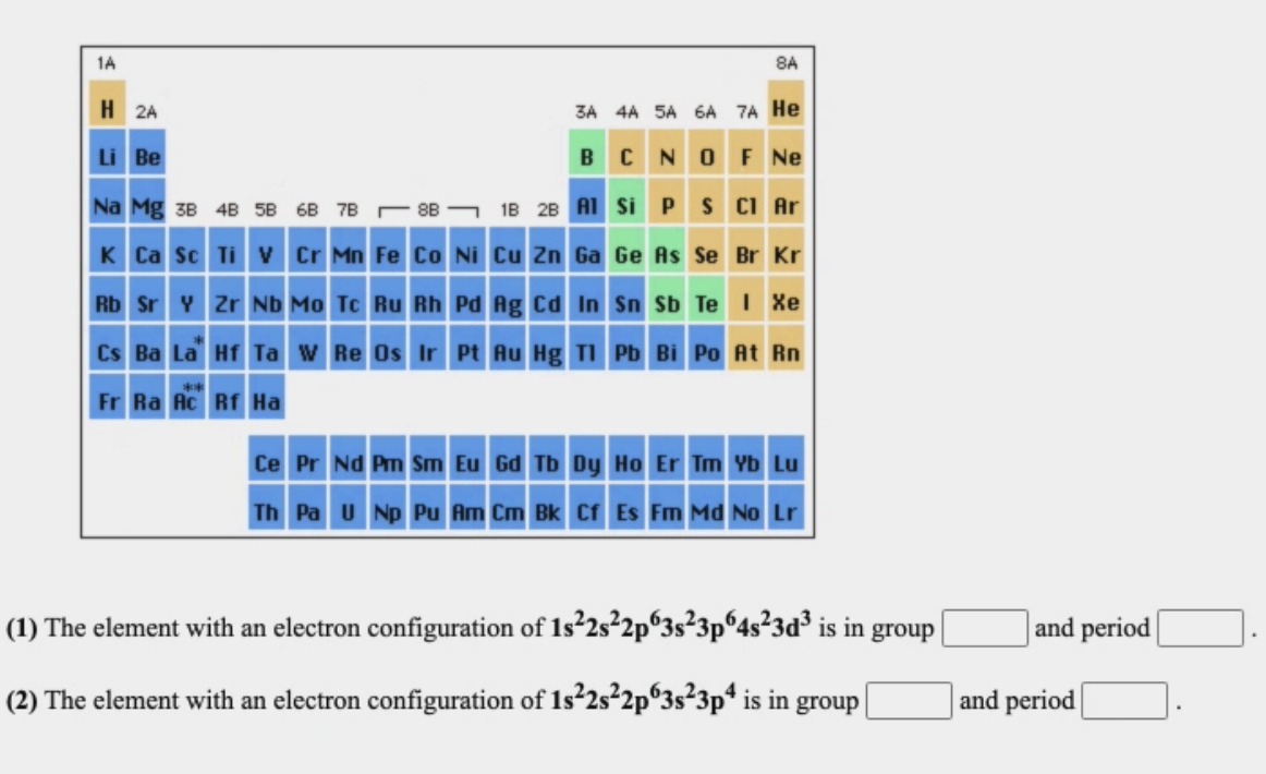 1A
8A
H 2A
3A 4A 5A 6A 7A He
Li Be
BCNOF Ne
Na Mg 3B 4B 58 6B 7B
18 28 A1 Si P s CI Ar
8B
K Ca sc Ti v Cr Mn Fe Co Ni Cu Zn Ga Ge As Se Br Kr
Rb Sr Y Zr Nb Mo Tc Ru Rh Pd Ag cd In Sn Sb Te Xe
Cs Ba La Hf Ta w Re Os Ir Pt Au Hg TI Pb Bi Po At Rn
Fr Ra Ac Rf Ha
Ce Pr Nd Pm Sm Eu Gd Tb Dy Ho Er Tm Yb Lu
Th Pa U Np Pu Am Cm Bk Cf Es Fm Md No Lr
(1) The element with an electron configuration of 1s²2s²2p°3s²3p®4s?3d³ is in group
and period
(2) The element with an electron configuration of 1s²2s²2p°3s²3p* is in group
and period

