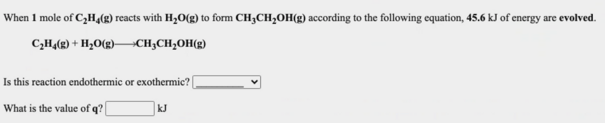 When 1 mole of C,H¼(g) reacts with H20(g) to form CH3CH2OH(g) according to the following equation, 45.6 kJ of energy are evolved.
C;H4(g) + H2O(g)
→CH3CH2OH(g)
Is this reaction endothermic or exothermic?
What is the value of q?
kJ
