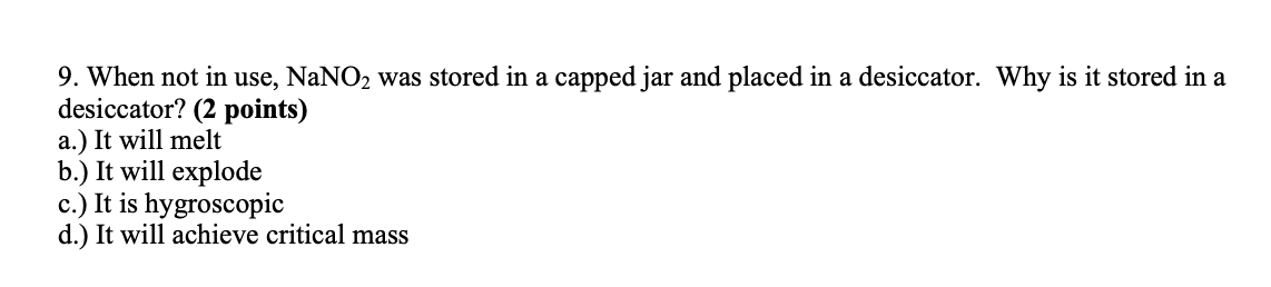 9. When not in use, NaNO2 was stored in a capped jar and placed in a desiccator. Why is it stored in a
desiccator? (2 points)
a.) It will melt
b.) It will explode
c.) It is hygroscopic
d.) It will achieve critical mass
