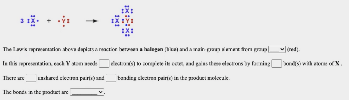 The Lewis representation above depicts a reaction between a halogen (blue) and a main-group element from group|
(red).
In this representation, each Y atom needs
| electron(s) to complete its octet, and gains these electrons by forming
bond(s) with atoms of X.
There are
unshared electron pair(s) and
bonding electron pair(s) in the product molecule.
The bonds in the product are
