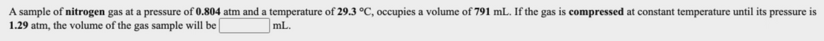 A sample of nitrogen gas at a pressure of 0.804 atm and a temperature of 29.3 °C, occupies a volume of 791 mL. If the gas is compressed at constant temperature until its pressure is
1.29 atm, the volume of the gas sample will be
mL.
