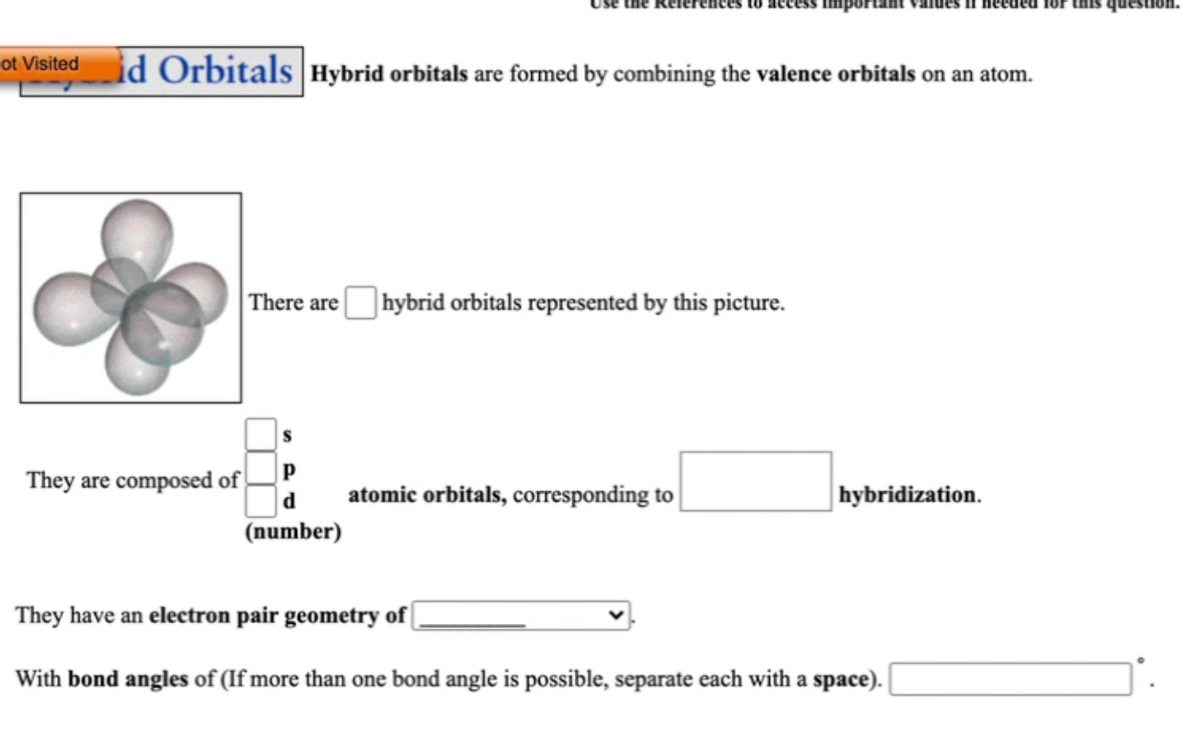 för this question.
id Orbitals Hybrid orbitals are formed by combining the valence orbitals on an atom.
lot Visited
There arehybrid orbitals represented by this picture.
They are composed of
d
atomic orbitals, corresponding to
hybridization.
(number)
They have an electron pair geometry of
With bond angles of (If more than one bond angle is possible, separate each with a space).
