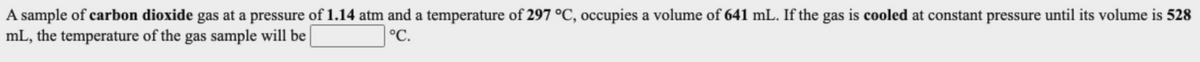 A sample of carbon dioxide gas at a pressure of 1.14 atm and a temperature of 297 °C, occupies a volume of 641 mL. If the gas is cooled at constant pressure until its volume is 528
mL, the temperature of the gas sample will be
°C.
