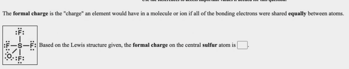 The formal charge is the "charge" an element would have in a molecule or ion if all of the bonding electrons were shared equally between atoms.
:F:
F-
-S-F: Based on the Lewis structure given, the formal charge on the central sulfur atom is
O::F:
