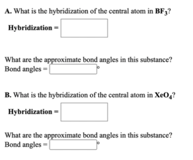 A. What is the hybridization of the central atom in BF3?
Hybridization =
What are the approximate bond angles in this substance?
Bond angles =
B. What is the hybridization of the central atom in XeO4?
Hybridization =
What are the approximate bond angles in this substance?
Bond angles =|
