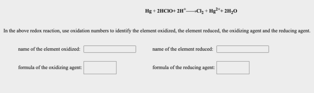 Hg + 2HCIO+ 2H*-
→CI2 + Hg²*+ 2H20
In the above redox reaction, use oxidation numbers to identify the element oxidized, the element reduced, the oxidizing agent and the reducing agent.
name of the element oxidized:
name of the element reduced:
formula of the oxidizing agent:
formula of the reducing agent:
