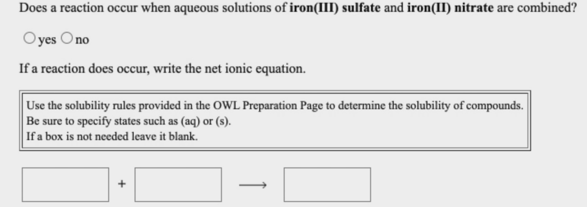 Does a reaction occur when aqueous solutions of iron(III) sulfate and iron(II) nitrate are combined?
O yes Ono
If a reaction does occur, write the net ionic equation.
Use the solubility rules provided in the OWL Preparation Page to determine the solubility of compounds.
Be sure to specify states such as (aq) or (s).
If a box is not needed leave it blank.
