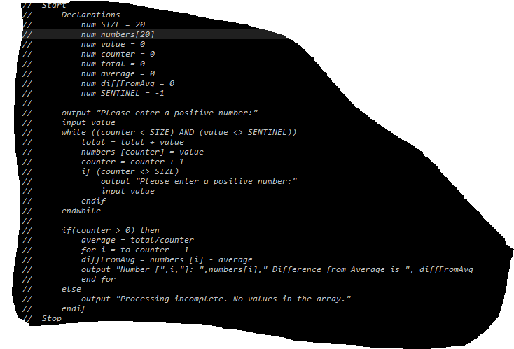 Start
Declarations
num SIZE = 20
num numbers[20]
num value = 0
num counter = 0
num total = 0
num average = 0
num diffFromAvg = 0
num SENTINEL = -1
output "Please enter a positive number:"
input value
while ((counter < SIZE) AND (value <> SENTINEL))
total = total + value
numbers [counter] = value
counter = counter + 1
if (counter <> SIZE)
output "Please enter a positive number:"
input value
endif
endwhile
if(counter > 0) then
average = total/counter
for i = to counter - 1
difffromAvg
output "Number [",i,"]: ",numbers[i]," Difference from Average is ", diffFromAvg
end for
= numbers [i] - average
else
output "Processing incomplete. No values in the array."
endif
//
Stop
