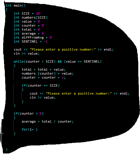 int main()
int SIZE = 20
int numbers[SIZE]
int value = 0
int counter = 0
int total = 0
int average = 0
int difffromAvg
int SENTINEL = -1
cout <« "Please enter a positive number:" <«< endl;
cin >> value;
while(counter < SIZE) && (value == SENTINEL)
total = total + value;
numbers [counter] = value;
counter = counter + 1;
if(counter
SIZE)
==
cout <« "Please enter a positive number:" << endl;
cin >> value;
if(counter > @)
average = total / counter;
for(i= )
