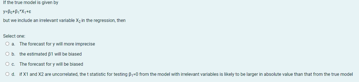 If the true model is given by
y=Bo+B1*X1+ɛ
but we include an irrelevant variable X2 in the regression, then
Select one:
O a. The forecast for y will more imprecise
O b. the estimated B1 will be biased
Oc.
The forecast for y will be biased
O d. if X1 and X2 are uncorrelated, the t statistic for testing B1=0 from the model with irrelevant variables is likely to be larger in absolute value than that from the true model
