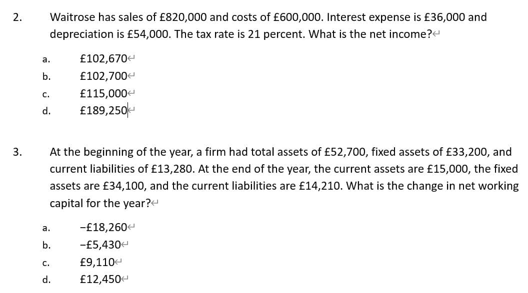 2.
Waitrose has sales of £820,000 and costs of £600,000. Interest expense is £36,000 and
depreciation is £54,000. The tax rate is 21 percent. What is the net income?
£102,670
£102,700
£115,000
£189,250-
a.
b.
с.
d.
3.
At the beginning of the year, a firm had total assets of £52,700, fixed assets of £33,200, and
current liabilities of £13,280. At the end of the year, the current assets are £15,000, the fixed
assets are £34,100, and the current liabilities are £14,210. What is the change in net working
capital for the year?
-£18,260
а.
b.
-£5,4304
С.
£9,110-
d.
£12,4504
