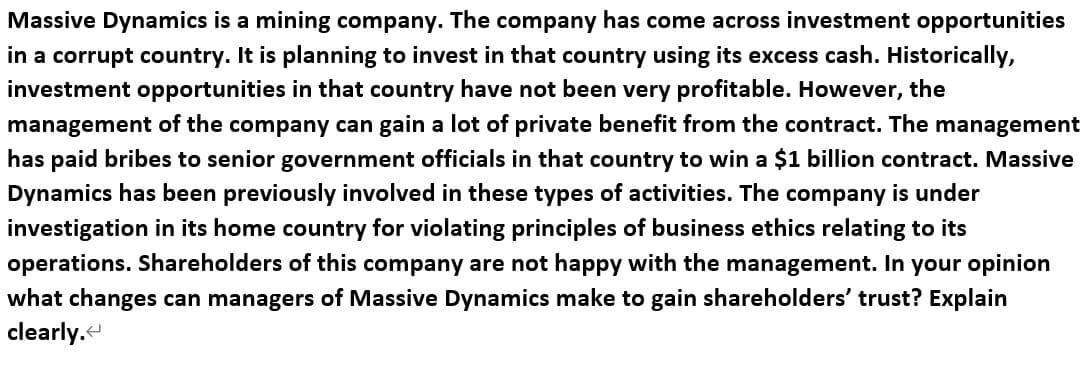 Massive Dynamics is a mining company. The company has come across investment opportunities
in a corrupt country. It is planning to invest in that country using its excess cash. Historically,
investment opportunities in that country have not been very profitable. However, the
management of the company can gain a lot of private benefit from the contract. The management
has paid bribes to senior government officials in that country to win a $1 billion contract. Massive
Dynamics has been previously involved in these types of activities. The company is under
investigation in its home country for violating principles of business ethics relating to its
operations. Shareholders of this company are not happy with the management. In your opinion
what changes can managers of Massive Dynamics make to gain shareholders' trust? Explain
clearly.
