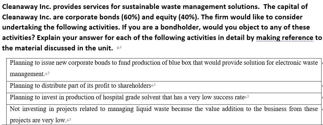 Cleanaway Inc. provides services for sustainable waste management solutions. The capital of
Cleanaway Inc. are corporate bonds (60%) and equity (40%). The firm would like to consider
undertaking the following activities. If you are a bondholder, would you object to any of these
activities? Explain your answer for each of the following activities in detail by making reference to
--- .
the material discussed in the unit. e
Planning to issue new corporate bonds to fund production of blue box that would provide solution for electronic waste
management.
Planning to distribute part of its profit to shareholders
Planning to invest in production of hospital grade solvent that has a very low success rate
Not investing in projects related to managing liquid waste because the value addition to the business from these
projects are very low.
