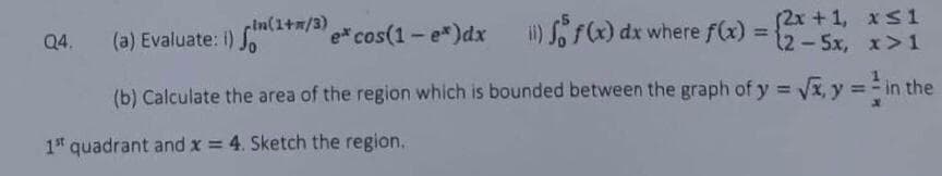 x≤1
(11) f(x) dx where f(x) = (2-5x, x>1
(b) Calculate the area of the region which is bounded between the graph of y = √x, y = in the
1st quadrant and x = 4. Sketch the region.
Q4.
in(1+n/3)
(a) Evaluate: i) (1/3)* cos(1 - e*)dx
fo