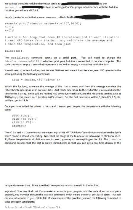 We will use the same Arduino thermistor setup as
sensor.ino
this time you will use MATLAB.
and the
Instead of writing a C or C++ program to interface with the Arduino,
Here is the starter code that you can save as amfile in MATLA
s-serialport ("/dev/cu.usbserial-110", 9600);
t-[];
x-[];
write a for loop that does 40 iterations and in each iteration
read 480 bytes from the Arduino, calculate the average and
then the temperature, and then plot
fclose(s);
The serialport command opens up a serial port. You will need to change the
/dev/cu.usbserial-110 to whatever port your Arduino is connected to on your computer. The
code creates an empty t array that represents time and an empty x array that holds the data.
You will need to write a for-loop that iterates 40 times and in each loop iteration, read 480 bytes from the
serial port using the following command:
data-read (s, 480, "uint8");
Within the for loop, calculate the average of this data array, and from this average calculate the
Fahrenheit temperature as in previous labs. Add this temperature to the end of the x array and add the
time to the t array. Since you are reading 480 bytes every iteration, and the Arduino is sending data at
960 bytes/s, that means each iteration is 0.5 seconds. So, the first time value will be 0, then 0.5, 1.5, etc.
until you get to 19.5s.
Once you have added the values to the x and t arrays, you can plot the temperature with the following
code:
plot (t,x);
ylim ([65 90]);
xlim ([0 20]);
drawnow;
The ylim and xlim commands are necessary so that MATLAB doesn't continuously autoscale the figure
which can be a little disconcerting. Note that the range of the temperature is from 65 to 90° Fahrenheit.
So, if your temperature calculations are not correct, you may not see anything on the plot. The drawnow
command ensures that the plot is drawn immediately so that you can get a real-time display of the
temperature over time. Make sure that these plot commands are within the for loop.
Important: You may find that if you make an error in your program and the code does not complete
properly, you may not execute the fclose command which means the serial port is still open. That will
cause a subsequent fopen call to fail. If you encounter this problem, just run the following command to
close any open serial ports:
fclose(instrfind('Status', 'open'));