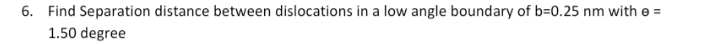 6. Find Separation distance between dislocations in a low angle boundary of b=D0.25 nm with e =
1.50 degree
