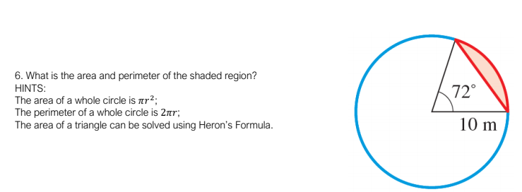 6. What is the area and perimeter of the shaded region?
HINTS:
72°
The area of a whole circle is ar?;
The perimeter of a whole circle is 2ar;
The area of a triangle can be solved using Heron's Formula.
10 m
