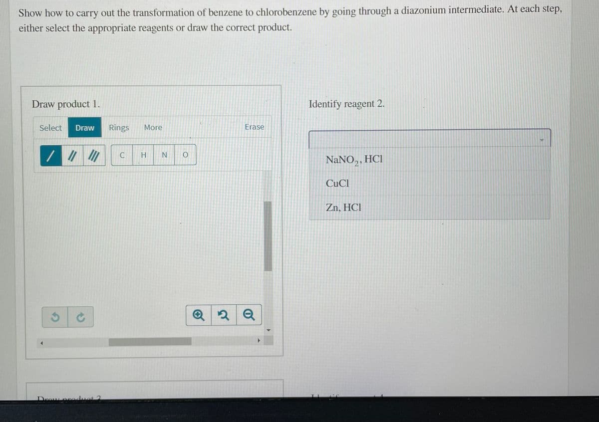 Show how to carry out the transformation of benzene to chlorobenzene by going through a diazonium intermediate. At each step,
either select the appropriate reagents or draw the correct product.
Draw product 1.
Identify reagent 2.
Select
Draw
Rings
More
Erase
N
NaNO,, HCI
21
CuCl
Zn, HCI
Deauproduot 2
エ
