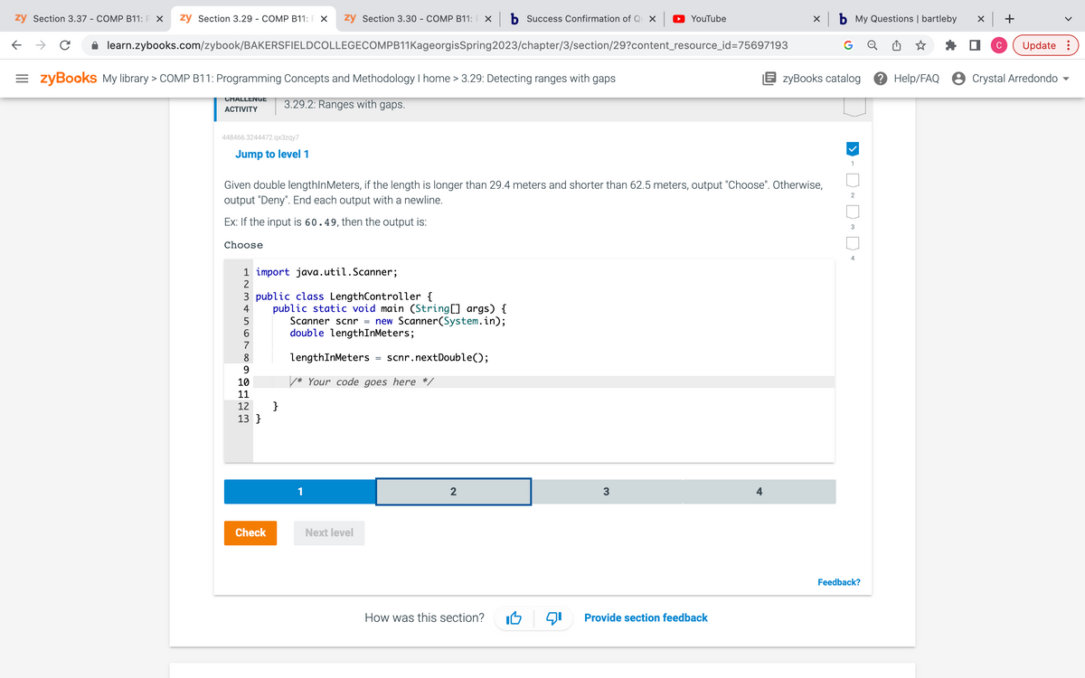 zy Section 3.37 - COMP B11: P X zy Section 3.29 - COMP B11: F X zy Section 3.30 - COMP B11: FX
←
C
learn.zybooks.com/zybook/BAKERSFIELDCOLLEGECOMPB11KageorgisSpring2023/chapter/3/section/29?content_resource_id=75697193
=zyBooks My library > COMP B11: Programming Concepts and Methodology I home > 3.29: Detecting ranges with gaps
CHALLENGE 3.29.2: Ranges with gaps.
ACTIVITY
448466.3244472.qx3zqy7
Jump to level 1
Choose
1 import java.util.Scanner;
2
Given double lengthInMeters, if the length is longer than 29.4 meters and shorter than 62.5 meters, output "Choose". Otherwise,
output "Deny". End each output with a newline.
Ex: If the input is 60.49, then the output is:
3 public class LengthController {
4567
8
9
10
11
65555
public static void main (String[] args) {
Scanner scnr new Scanner(System.in);
double lengthInMeters;
12 }
13}
Check
lengthInMeters
/* Your code goes here */
1
=
Next level
=
scnr.nextDouble();
Success Confirmation of Qux | YouTube
2
How was this section?
3
X
Provide section feedback
b My Questions | bartleby
EzyBooks catalog ? Help/FAQ
1
2
3
4
Feedback?
x +
C
Update :
Crystal Arredondo
