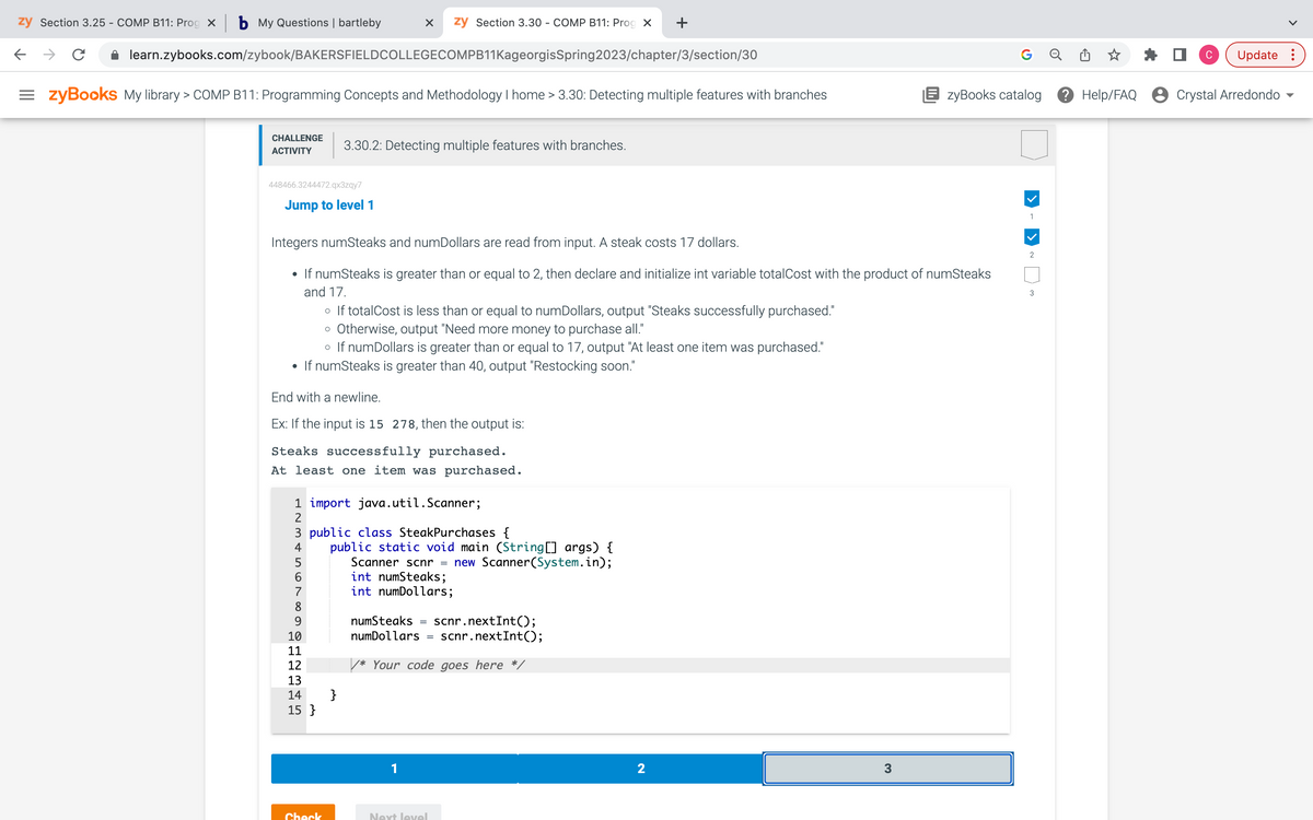 zy Section 3.25 - COMP B11: Prog x b My Questions | bartleby
←
C
learn.zybooks.com/zybook/BAKERSFIELDCOLLEGECOMPB11KageorgisSpring2023/chapter/3/section/30
=zyBooks My library > COMP B11: Programming Concepts and Methodology I home > 3.30: Detecting multiple features with branches
CHALLENGE
ACTIVITY
448466.3244472.qx3zqy7
Jump to level 1
Integers numSteaks and numDollars are read from input. A steak costs 17 dollars.
• If numSteaks is greater than or equal to 2, then declare and initialize int variable totalCost with the product of numSteaks
and 17.
• If totalCost is less than or equal to numDollars, output "Steaks successfully purchased."
o Otherwise, output "Need more money to purchase all."
o If numDollars is greater than or equal to 17, output "At least one item was purchased."
• If numSteaks is greater than 40, output "Restocking soon."
End with a newline.
Ex: If the input is 15 278, then the output is:
Steaks successfully purchased.
At least one item was purchased.
X zy Section 3.30 - COMP B11: Prog X +
3.30.2: Detecting multiple features with branches.
1 import java.util.Scanner;
2
345
3 public class SteakPurchases {
4
5
6
7
8
9
10
11
12
13
14
15 }
Check
}
public static void main (String[] args) {
Scanner scnr = new Scanner(System.in);
int numSteaks;
int numDollars;
numSteaks =
scnr.nextInt();
scnr.nextInt();
numDollars =
/* Your code goes here */
1
Next level
2
3
G
zyBooks catalog
1
2
3
C
Update:
Help/FAQ Crystal Arredondo