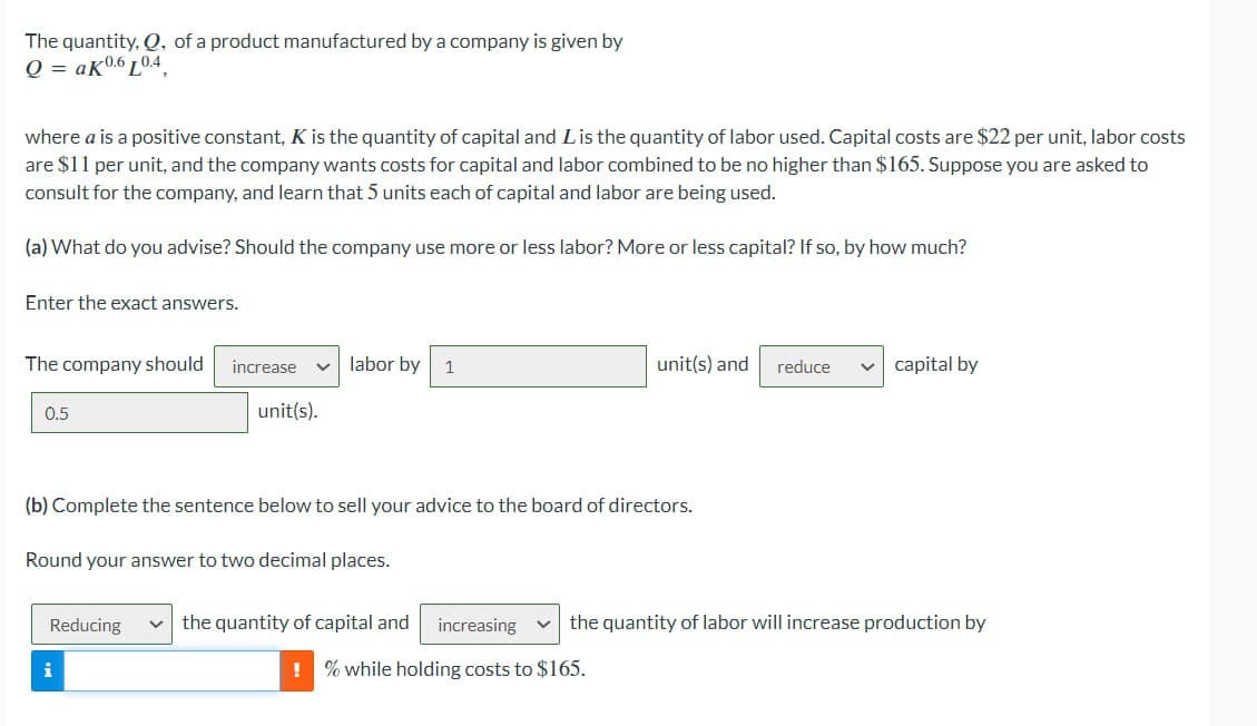 The quantity, Q, of a product manufactured by a company is given by
Q=aK6L04
where a is a positive constant, K is the quantity of capital and L is the quantity of labor used. Capital costs are $22 per unit, labor costs
are $11 per unit, and the company wants costs for capital and labor combined to be no higher than $165. Suppose you are asked to
consult for the company, and learn that 5 units each of capital and labor are being used.
(a) What do you advise? Should the company use more or less labor? More or less capital? If so, by how much?
Enter the exact answers.
The company should
increase
labor by 1
unit(s) and reduce
capital by
0.5
unit(s).
(b) Complete the sentence below to sell your advice to the board of directors.
Round your answer to two decimal places.
Reducing
the quantity of capital and
increasing
the quantity of labor will increase production by
i
!% while holding costs to $165.