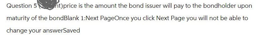 Question 5
nt)price is the amount the bond issuer will pay to the bondholder upon
maturity of the bondBlank 1:Next PageOnce you click Next Page you will not be able to
change your answerSaved