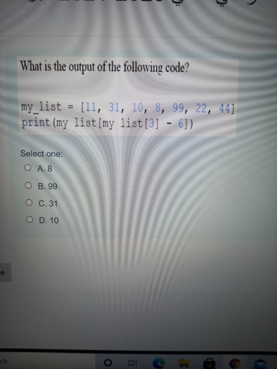 What is the output of the following code?
my list = [11, 31, 10, 8, 99, 22, 44]
print (my list[my list[3] - 6])
Select one:
O A. 8
О В. 9
O C. 31
O D. 10
e
ch
