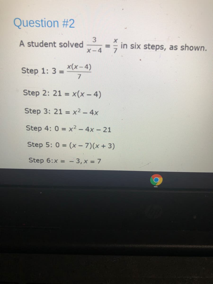 Question #2
A student solved
X-4
in six steps, as shown.
Step 1: 3:
x(x-4)
17
Step 2: 21 = x(x – 4)
Step 3: 21 = x² – 4x
Step 4: 0 = x² – 4x – 21
Step 5: 0 = (x - 7)(x + 3)
Step 6:x = - 3, x = 7
