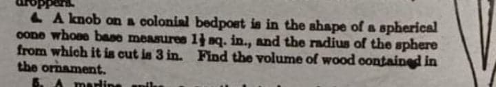 pers.
L A knob on a colonial bedpost is in the ahape of a spherical
oone whoee base measures 1 nq. in., and the radius of the sphere
from which it in cut is 3 in. Find the volume of wood oontained in
the ornament.
mardine
