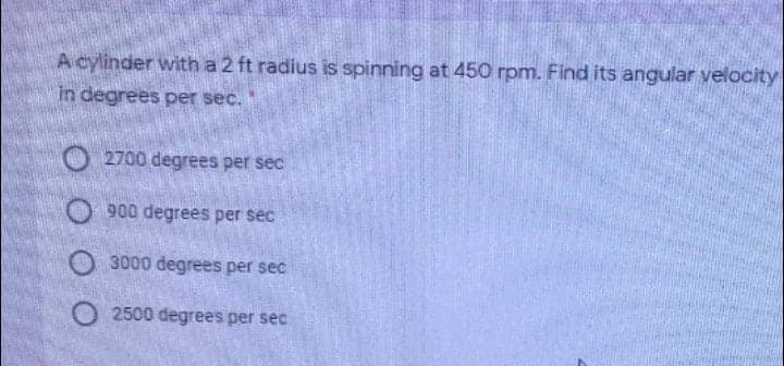 A cylinder with a 2 ft radius is spinning at 450 rpm. Find its angular velocity
in degrees per sec.
2700 degrees per sec
O 900 degrees per sec
O 3000 degrees per sec
O 2500 degrees per sec
