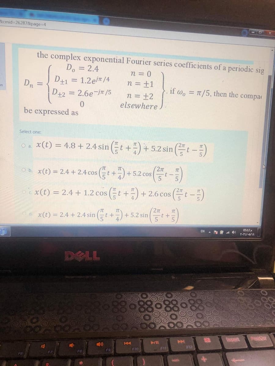 Rcmid=26287&page=D4
the complex exponential Fourier series coefficients of a periodic sig
Do = 2.4
D41 = 1.2eT/4
n = 0
Dn
n = ±1
en
D+2 = 2.6e-jT /5
n = ±2
elsewhere
if wo = Tt/5, then the compac
0.
be expressed as
Select one:
O. x(t) = 4.8 + 2.4 sin t+)+5.2 sin (t-)
() = 24 + 24cos (+)+5.2cos(-)
+ 5.2 cos
-t -
oex(t) = 2.4 + 1.2 cos (t +-) + 2.6 cos (t-)
O c.
4.
x(1) = 2.4 + 2.4 sin Er++5.2sin +)
27T
+ 5.2 sin
d.
EN - S E )
05:12
r-TI/-0/1A
DELL
Insert
F12
F10
F11
F9
F6
F7
