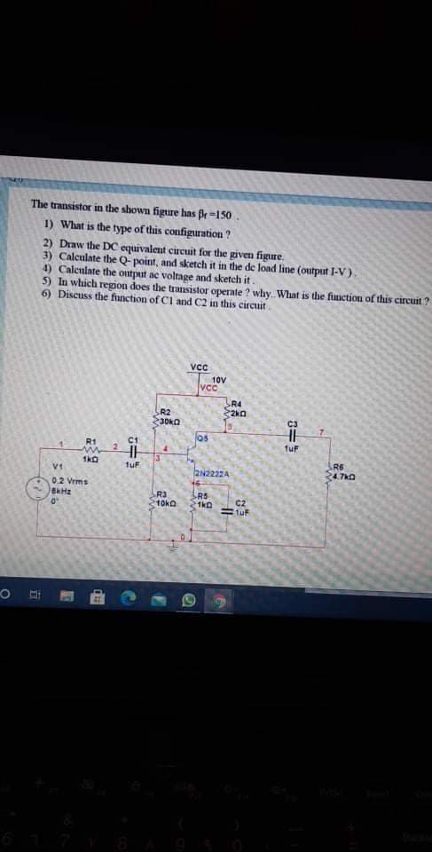 The transistor in the shown figure has fr=150
1) What is the type of this configuration ?
2) Draw the DC equivalent circuit for the given figure.
3) Calculate the Q- point, and sketch it in the de load line (output I-V).
4) Calculate the ontput ac voltage and sketch it.
5) In which region does the transistor operate ? why. What is the function of this circuit ?
6) Discuss the function of Cl and C2 in this circuit.
VCC
10V
vcc
R4
R2
30KQ
C3
los
R1
C1
1uF
R6
24.7k0
02 Vrms
R3
10ko
R5
21ko
C2
1uF
