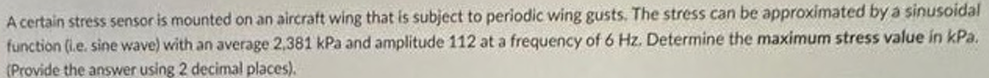 A certain stress sensor is mounted on an aircraft wing that is subject to periodic wing gusts. The stress can be approximated by a sinusoidal
function (i.e. sine wave) with an average 2,381 kPa and amplitude 112 at a frequency of 6 Hz. Determine the maximum stress value in kPa.
(Provide the answer using 2 decimal places).